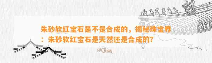 朱砂软红宝石是不是合成的，揭秘珠宝界：朱砂软红宝石是天然还是合成的？