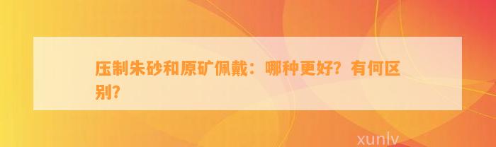 压制朱砂和原矿佩戴：哪种更好？有何区别？