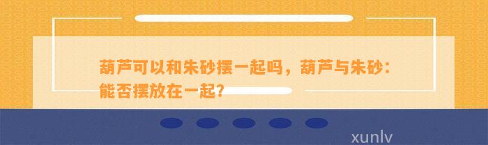 葫芦可以和朱砂摆一起吗，葫芦与朱砂：能否摆放在一起？