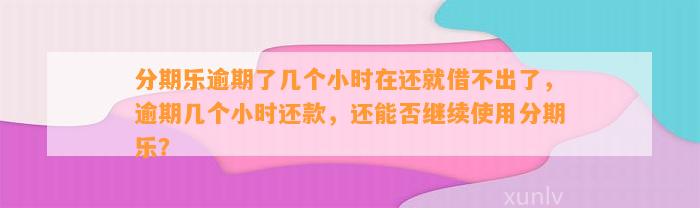 分期乐逾期了几个小时在还就借不出了，逾期几个小时还款，还能否继续使用分期乐？