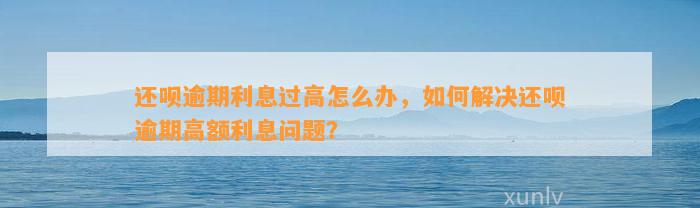 还呗逾期利息过高怎么办，如何解决还呗逾期高额利息问题？