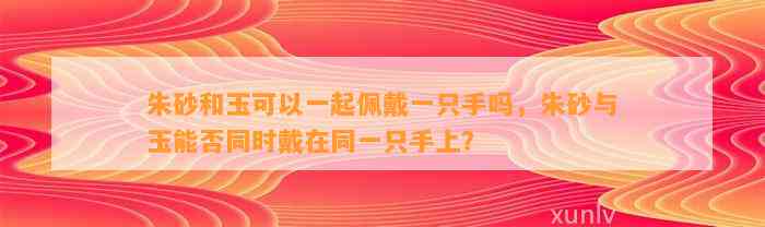 朱砂和玉可以一起佩戴一只手吗，朱砂与玉能否同时戴在同一只手上？