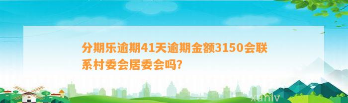 分期乐逾期41天逾期金额3150会联系村委会居委会吗？