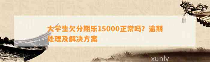 大学生欠分期乐15000正常吗？逾期处理及解决方案