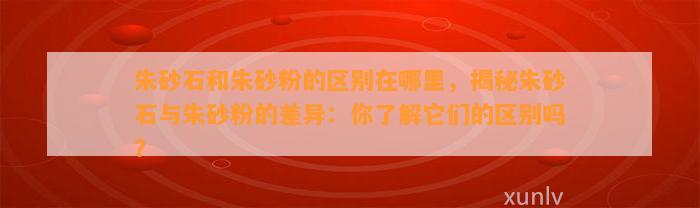 朱砂石和朱砂粉的区别在哪里，揭秘朱砂石与朱砂粉的差异：你熟悉它们的区别吗？