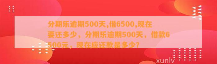 分期乐逾期500天,借6500,现在要还多少，分期乐逾期500天，借款6500元，现在应还款是多少？