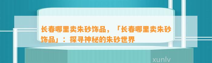 长春哪里卖朱砂饰品，「长春哪里卖朱砂饰品」：探寻神秘的朱砂世界