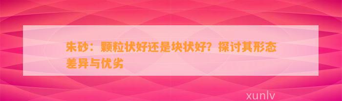 朱砂：颗粒状好还是块状好？探讨其形态差异与优劣