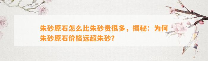 朱砂原石怎么比朱砂贵很多，揭秘：为何朱砂原石价格远超朱砂？