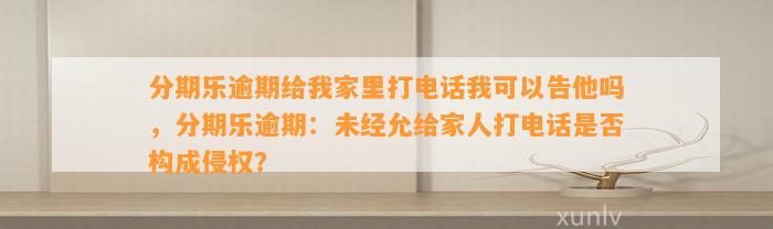 分期乐逾期给我家里打电话我可以告他吗，分期乐逾期：未经允给家人打电话是否构成侵权？