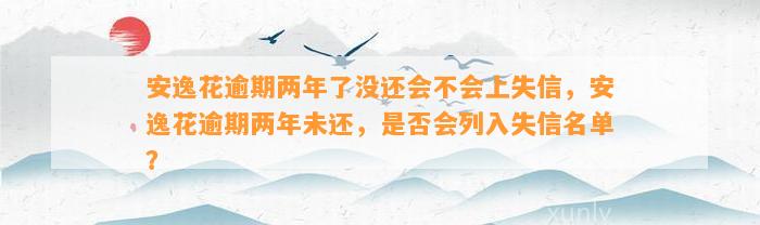 安逸花逾期两年了没还会不会上失信，安逸花逾期两年未还，是否会列入失信名单？