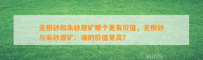 无根砂和朱砂原矿哪个更有价值，无根砂与朱砂原矿：谁的价值更高？