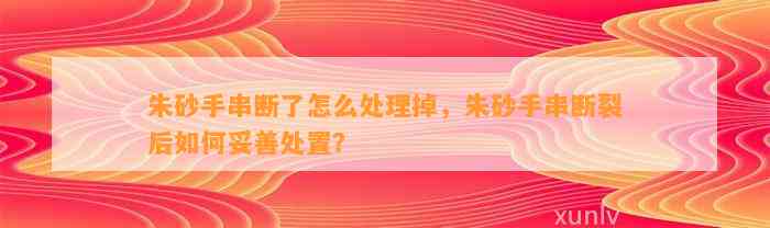 朱砂手串断了怎么解决掉，朱砂手串断裂后怎样妥善处置？