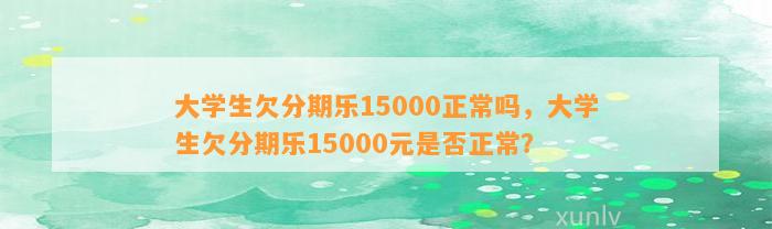 大学生欠分期乐15000正常吗，大学生欠分期乐15000元是否正常？