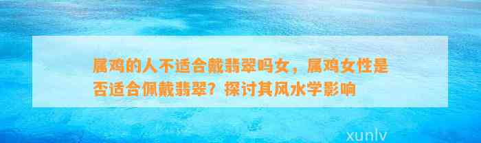 属鸡的人不适合戴翡翠吗女，属鸡女性是不是适合佩戴翡翠？探讨其风水学作用