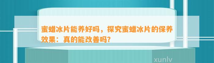 蜜蜡冰片能养好吗，探究蜜蜡冰片的保养效果：真的能改善吗？