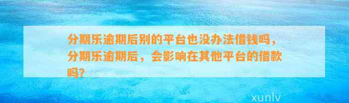 分期乐逾期后别的平台也没办法借钱吗，分期乐逾期后，会影响在其他平台的借款吗？