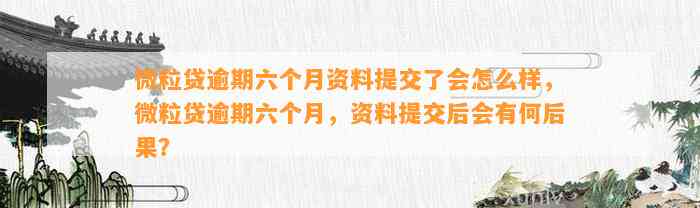 微粒贷逾期六个月资料提交了会怎么样，微粒贷逾期六个月，资料提交后会有何后果？