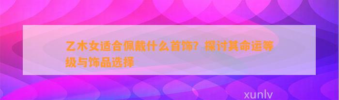 乙木女适合佩戴什么首饰？探讨其命运等级与饰品选择