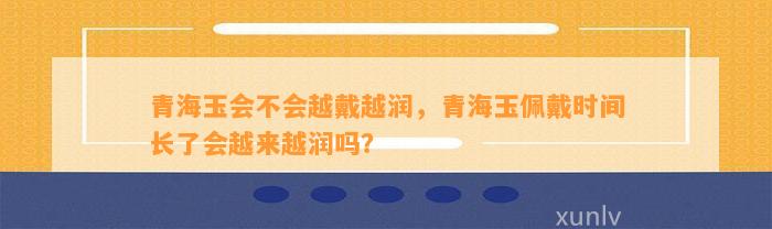 青海玉会不会越戴越润，青海玉佩戴时间长了会越来越润吗？