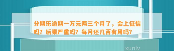 分期乐逾期一万元两三个月了，会上征信吗？后果严重吗？每月还几百有用吗？