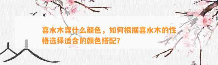 喜水木穿什么颜色，怎样依据喜水木的性格选择适合的颜色搭配？