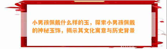 小男孩佩戴什么样的玉，探索小男孩佩戴的神秘玉饰，揭示其文化寓意与历史背景