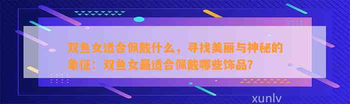 双鱼女适合佩戴什么，寻找美丽与神秘的象征：双鱼女最适合佩戴哪些饰品？