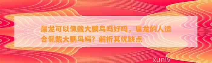 属龙可以佩戴大鹏鸟吗好吗，属龙的人适合佩戴大鹏鸟吗？解析其优缺点