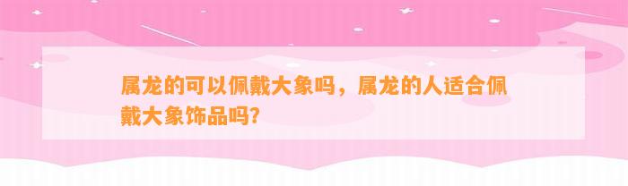 属龙的可以佩戴大象吗，属龙的人适合佩戴大象饰品吗？