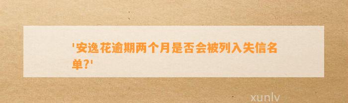 '安逸花逾期两个月是否会被列入失信名单?'