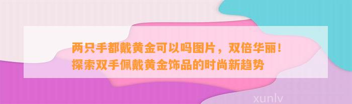 两只手都戴黄金可以吗图片，双倍华丽！探索双手佩戴黄金饰品的时尚新趋势