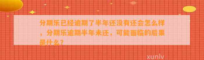 分期乐已经逾期了半年还没有还会怎么样，分期乐逾期半年未还，可能面临的后果是什么？