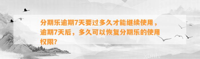 分期乐逾期7天要过多久才能继续使用，逾期7天后，多久可以恢复分期乐的使用权限？