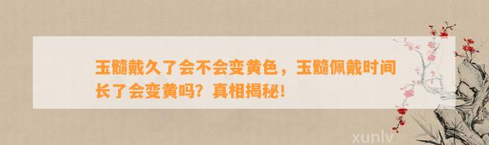 玉髓戴久了会不会变黄色，玉髓佩戴时间长了会变黄吗？真相揭秘！