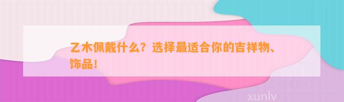 乙木佩戴什么？选择最适合你的吉祥物、饰品！