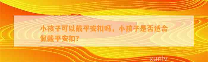 小孩子可以戴平安扣吗，小孩子是不是适合佩戴平安扣？