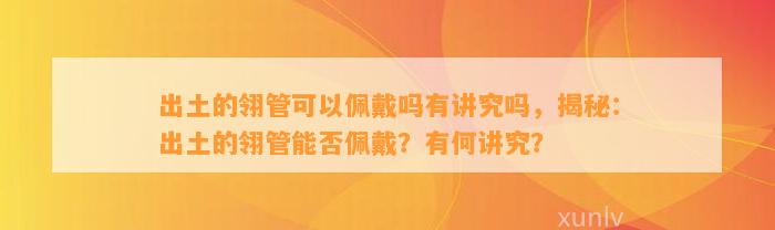 出土的翎管可以佩戴吗有讲究吗，揭秘：出土的翎管能否佩戴？有何讲究？