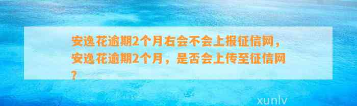 安逸花逾期2个月右会不会上报征信网，安逸花逾期2个月，是否会上传至征信网？