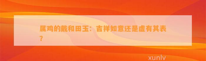 属鸡的戴和田玉：吉祥如意还是虚有其表？