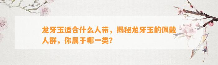 龙牙玉适合什么人带，揭秘龙牙玉的佩戴人群，你属于哪一类？