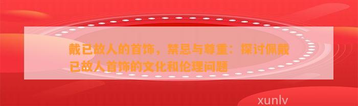 戴已故人的首饰，禁忌与尊重：探讨佩戴已故人首饰的文化和伦理疑问