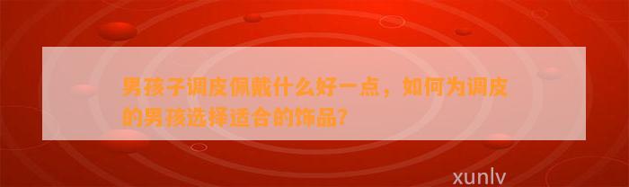 男孩子调皮佩戴什么好一点，怎样为调皮的男孩选择适合的饰品？