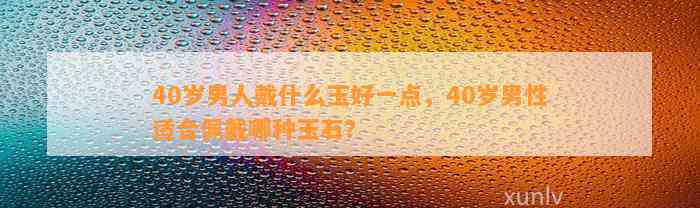 40岁男人戴什么玉好一点，40岁男性适合佩戴哪种玉石？