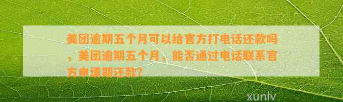 美团逾期五个月可以给官方打电话还款吗，美团逾期五个月，能否通过电话联系官方申请期还款？