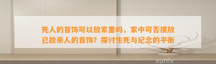 死人的首饰可以放家里吗，家中可否摆放已故亲人的首饰？探讨生死与纪念的平衡