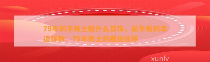 79年的羊男士戴什么首饰，属羊男的幸运饰物：79年男士的最佳选择