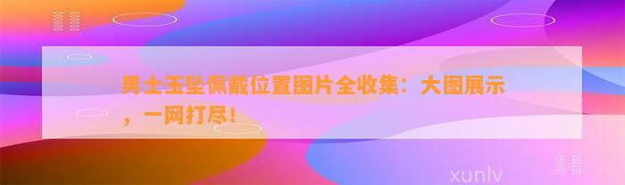 男士玉坠佩戴位置图片全收集：大图展示，一网打尽！