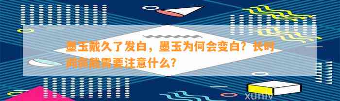 墨玉戴久了发白，墨玉为何会变白？长时间佩戴需要留意什么？