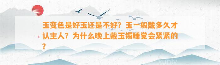 玉变色是好玉还是不好？玉一般戴多久才认主人？为什么晚上戴玉镯睡觉会紧紧的？